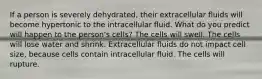 If a person is severely dehydrated, their extracellular fluids will become hypertonic to the intracellular fluid. What do you predict will happen to the person's cells? The cells will swell. The cells will lose water and shrink. Extracellular fluids do not impact cell size, because cells contain intracellular fluid. The cells will rupture.