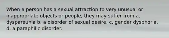 When a person has a sexual attraction to very unusual or inappropriate objects or people, they may suffer from a. dyspareunia b. a disorder of sexual desire. c. gender dysphoria. d. a paraphilic disorder.