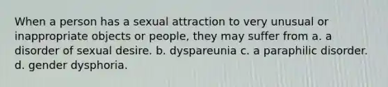 When a person has a sexual attraction to very unusual or inappropriate objects or people, they may suffer from a. a disorder of sexual desire. b. dyspareunia c. a paraphilic disorder. d. gender dysphoria.