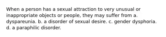 When a person has a sexual attraction to very unusual or inappropriate objects or people, they may suffer from a. dyspareunia. b. a disorder of sexual desire. c. gender dysphoria. d. a paraphilic disorder.