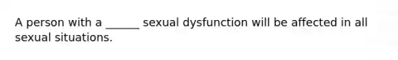 A person with a ______ sexual dysfunction will be affected in all sexual situations.