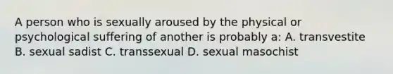 A person who is sexually aroused by the physical or psychological suffering of another is probably a: A. transvestite B. sexual sadist C. transsexual D. sexual masochist