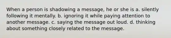 When a person is shadowing a message, he or she is a. silently following it mentally. b. ignoring it while paying attention to another message. c. saying the message out loud. d. thinking about something closely related to the message.