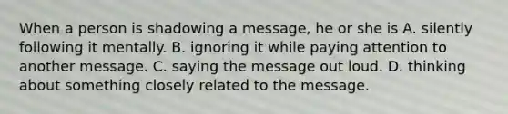 When a person is shadowing a message, he or she is A. silently following it mentally. B. ignoring it while paying attention to another message. C. saying the message out loud. D. thinking about something closely related to the message.