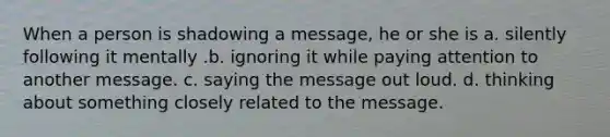 When a person is shadowing a message, he or she is a. silently following it mentally .b. ignoring it while paying attention to another message. c. saying the message out loud. d. thinking about something closely related to the message.