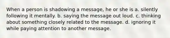 When a person is shadowing a message, he or she is a. silently following it mentally. b. saying the message out loud. c. thinking about something closely related to the message. d. ignoring it while paying attention to another message.