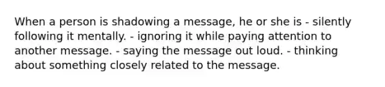 When a person is shadowing a message, he or she is - silently following it mentally. - ignoring it while paying attention to another message. - saying the message out loud. - thinking about something closely related to the message.