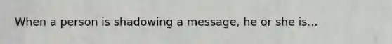 When a person is shadowing a message, he or she is...