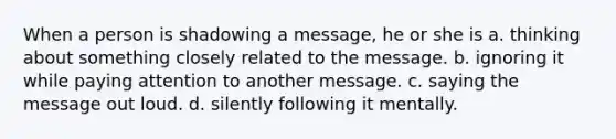 When a person is shadowing a message, he or she is a. thinking about something closely related to the message. b. ignoring it while paying attention to another message. c. saying the message out loud. d. silently following it mentally.