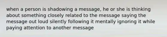 when a person is shadowing a message, he or she is thinking about something closely related to the message saying the message out loud silently following it mentally ignoring it while paying attention to another message