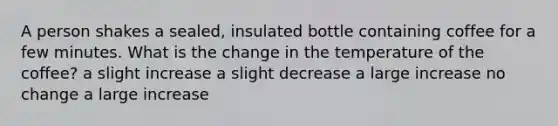 A person shakes a sealed, insulated bottle containing coffee for a few minutes. What is the change in the temperature of the coffee? a slight increase a slight decrease a large increase no change a large increase