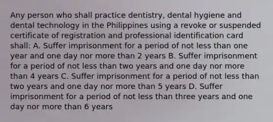 Any person who shall practice dentistry, dental hygiene and dental technology in the Philippines using a revoke or suspended certificate of registration and professional identification card shall: A. Suffer imprisonment for a period of not less than one year and one day nor more than 2 years B. Suffer imprisonment for a period of not less than two years and one day nor more than 4 years C. Suffer imprisonment for a period of not less than two years and one day nor more than 5 years D. Suffer imprisonment for a period of not less than three years and one day nor more than 6 years