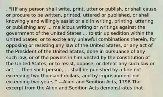 . "[I]f any person shall write, print, utter or publish, or shall cause or procure to be written, printed, uttered or published, or shall knowingly and willingly assist or aid in writing, printing, uttering or publishing any ... malicious writing or writings against the government of the United States ... to stir up sedition within the United States, or to excite any unlawful combinations therein, for opposing or resisting any law of the United States, or any act of the President of the United States, done in pursuance of any such law, or of the powers in him vested by the constitution of the United States, or to resist, oppose, or defeat any such law or act, ... then such person, ... shall be punished by a fine not exceeding two thousand dollars, and by imprisonment not exceeding two years." —Alien and Sedition Acts, 1798 The excerpt from the Alien and Sedition Acts demonstrates that