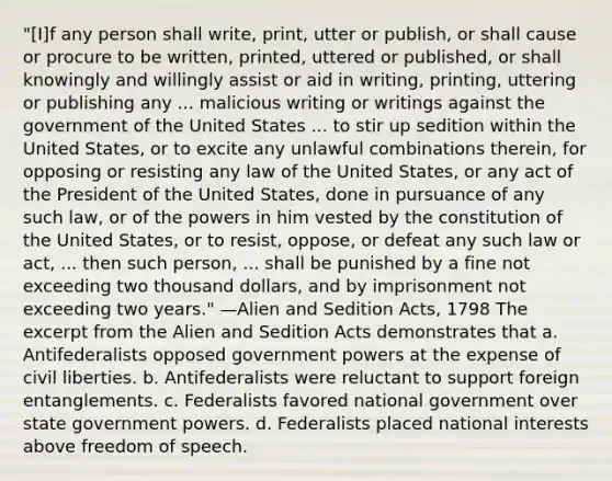 "[I]f any person shall write, print, utter or publish, or shall cause or procure to be written, printed, uttered or published, or shall knowingly and willingly assist or aid in writing, printing, uttering or publishing any ... malicious writing or writings against the government of the United States ... to stir up sedition within the United States, or to excite any unlawful combinations therein, for opposing or resisting any law of the United States, or any act of the President of the United States, done in pursuance of any such law, or of the powers in him vested by the constitution of the United States, or to resist, oppose, or defeat any such law or act, ... then such person, ... shall be punished by a fine not exceeding two thousand dollars, and by imprisonment not exceeding two years." —Alien and Sedition Acts, 1798 The excerpt from the Alien and Sedition Acts demonstrates that a. Antifederalists opposed government powers at the expense of civil liberties. b. Antifederalists were reluctant to support foreign entanglements. c. Federalists favored national government over state government powers. d. Federalists placed national interests above freedom of speech.