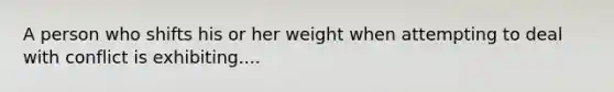 A person who shifts his or her weight when attempting to deal with conflict is exhibiting....