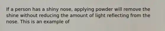If a person has a shiny nose, applying powder will remove the shine without reducing the amount of light reflecting from the nose. This is an example of