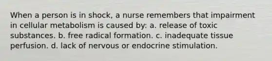 When a person is in shock, a nurse remembers that impairment in cellular metabolism is caused by: a. release of toxic substances. b. free radical formation. c. inadequate tissue perfusion. d. lack of nervous or endocrine stimulation.