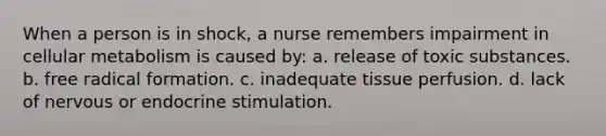 When a person is in shock, a nurse remembers impairment in cellular metabolism is caused by: a. release of toxic substances. b. free radical formation. c. inadequate tissue perfusion. d. lack of nervous or endocrine stimulation.