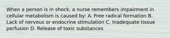 When a person is in shock, a nurse remembers impairment in cellular metabolism is caused by: A. Free radical formation B. Lack of nervous or endocrine stimulation C. Inadequate tissue perfusion D. Release of toxic substances