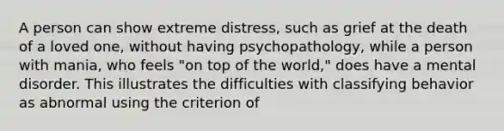 A person can show extreme distress, such as grief at the death of a loved one, without having psychopathology, while a person with mania, who feels "on top of the world," does have a mental disorder. This illustrates the difficulties with classifying behavior as abnormal using the criterion of