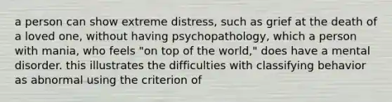 a person can show extreme distress, such as grief at the death of a loved one, without having psychopathology, which a person with mania, who feels "on top of the world," does have a mental disorder. this illustrates the difficulties with classifying behavior as abnormal using the criterion of