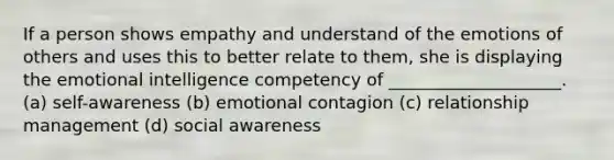 If a person shows empathy and understand of the emotions of others and uses this to better relate to them, she is displaying the emotional intelligence competency of ____________________. (a) self-awareness (b) emotional contagion (c) relationship management (d) social awareness