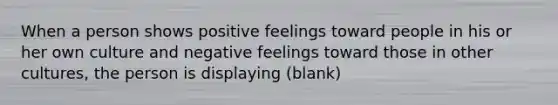 When a person shows positive feelings toward people in his or her own culture and negative feelings toward those in other cultures, the person is displaying (blank)