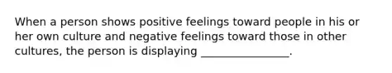 When a person shows positive feelings toward people in his or her own culture and negative feelings toward those in other cultures, the person is displaying ________________.