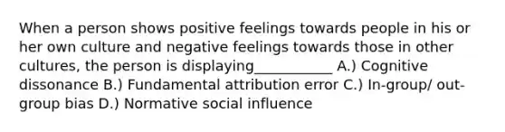 When a person shows positive feelings towards people in his or her own culture and negative feelings towards those in other cultures, the person is displaying___________ A.) Cognitive dissonance B.) Fundamental attribution error C.) In-group/ out-group bias D.) Normative social influence