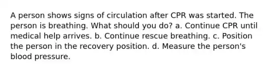 A person shows signs of circulation after CPR was started. The person is breathing. What should you do? a. Continue CPR until medical help arrives. b. Continue rescue breathing. c. Position the person in the recovery position. d. Measure the person's blood pressure.