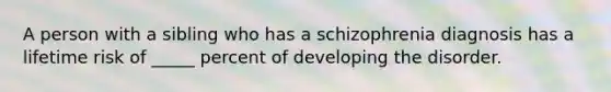 A person with a sibling who has a schizophrenia diagnosis has a lifetime risk of _____ percent of developing the disorder.