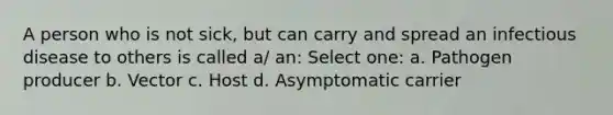 A person who is not sick, but can carry and spread an infectious disease to others is called a/ an: Select one: a. Pathogen producer b. Vector c. Host d. Asymptomatic carrier