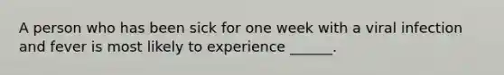 A person who has been sick for one week with a viral infection and fever is most likely to experience ______.