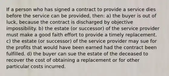 If a person who has signed a contract to provide a service dies before the service can be provided, then: a) the buyer is out of luck, because the contract is discharged by objective impossibility. b) the estate (or successor) of the service provider must make a good faith effort to provide a timely replacement. c) the estate (or successor) of the service provider may sue for the profits that would have been earned had the contract been fulfilled. d) the buyer can sue the estate of the deceased to recover the cost of obtaining a replacement or for other particular costs incurred.