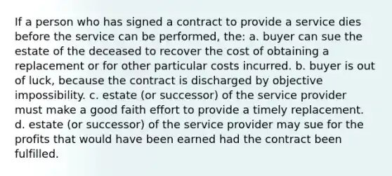 If a person who has signed a contract to provide a service dies before the service can be performed, the: a. buyer can sue the estate of the deceased to recover the cost of obtaining a replacement or for other particular costs incurred. b. buyer is out of luck, because the contract is discharged by objective impossibility. c. estate (or successor) of the service provider must make a good faith effort to provide a timely replacement. d. estate (or successor) of the service provider may sue for the profits that would have been earned had the contract been fulfilled.