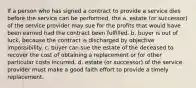 If a person who has signed a contract to provide a service dies before the service can be performed, the a. estate (or successor) of the service provider may sue for the profits that would have been earned had the contract been fulfilled. b. buyer is out of luck, because the contract is discharged by objective impossibility. c. buyer can sue the estate of the deceased to recover the cost of obtaining a replacement or for other particular costs incurred. d. estate (or successor) of the service provider must make a good faith effort to provide a timely replacement.