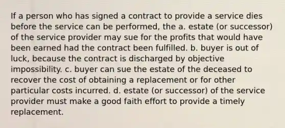 If a person who has signed a contract to provide a service dies before the service can be performed, the a. estate (or successor) of the service provider may sue for the profits that would have been earned had the contract been fulfilled. b. buyer is out of luck, because the contract is discharged by objective impossibility. c. buyer can sue the estate of the deceased to recover the cost of obtaining a replacement or for other particular costs incurred. d. estate (or successor) of the service provider must make a good faith effort to provide a timely replacement.