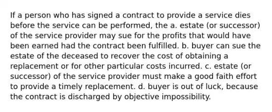 If a person who has signed a contract to provide a service dies before the service can be performed, the a. estate (or successor) of the service provider may sue for the profits that would have been earned had the contract been fulfilled. b. buyer can sue the estate of the deceased to recover the cost of obtaining a replacement or for other particular costs incurred. c. estate (or successor) of the service provider must make a good faith effort to provide a timely replacement. d. buyer is out of luck, because the contract is discharged by objective impossibility.