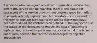 If a person who has signed a contract to provide a service dies before the service can be provided, then: a. the estate (or successor) of the service provider must make a good faith effort to provide a timely replacement. b. the estate (or successor) of the service provider may sue for the profits that would have been earned had the contract been fulfilled. c, the buyer can sue the estate of the deceased to recover the cost of obtaining a replacement or for other particular costs incurred. d. the buyer is out of luck, because the contract is discharged by objective impossibility.