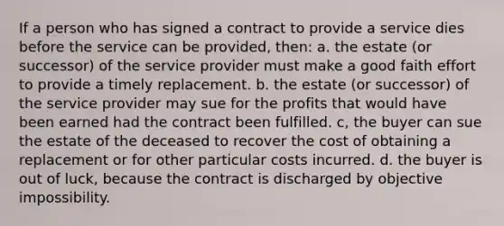 If a person who has signed a contract to provide a service dies before the service can be provided, then: a. the estate (or successor) of the service provider must make a good faith effort to provide a timely replacement. b. the estate (or successor) of the service provider may sue for the profits that would have been earned had the contract been fulfilled. c, the buyer can sue the estate of the deceased to recover the cost of obtaining a replacement or for other particular costs incurred. d. the buyer is out of luck, because the contract is discharged by objective impossibility.