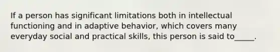 If a person has significant limitations both in intellectual functioning and in adaptive behavior, which covers many everyday social and practical skills, this person is said to_____.