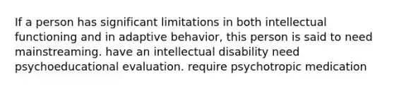 If a person has significant limitations in both intellectual functioning and in adaptive behavior, this person is said to need mainstreaming. have an intellectual disability need psychoeducational evaluation. require psychotropic medication