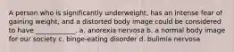 A person who is significantly underweight, has an intense fear of gaining weight, and a distorted body image could be considered to have ____________. a. anorexia nervosa b. a normal body image for our society c. binge-eating disorder d. bulimia nervosa