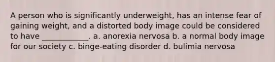 A person who is significantly underweight, has an intense fear of gaining weight, and a distorted body image could be considered to have ____________. a. anorexia nervosa b. a normal body image for our society c. binge-eating disorder d. bulimia nervosa