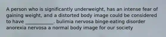 A person who is significantly underweight, has an intense fear of gaining weight, and a distorted body image could be considered to have ____________. bulimia nervosa binge-eating disorder anorexia nervosa a normal body image for our society