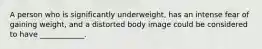 A person who is significantly underweight, has an intense fear of gaining weight, and a distorted body image could be considered to have ____________.