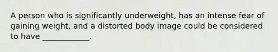 A person who is significantly underweight, has an intense fear of gaining weight, and a distorted body image could be considered to have ____________.