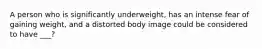 A person who is significantly underweight, has an intense fear of gaining weight, and a distorted body image could be considered to have ___?