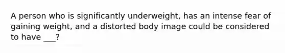 A person who is significantly underweight, has an intense fear of gaining weight, and a distorted body image could be considered to have ___?