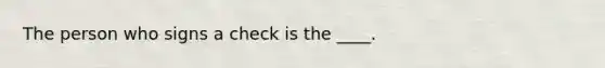 The person who signs a check is the ____.